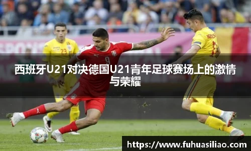 西班牙U21对决德国U21青年足球赛场上的激情与荣耀